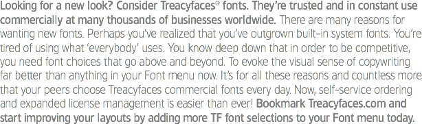 Looking for a new look? Consider Treacyfaces® fonts. They’re trusted and in constant use commercially at many thousands of businesses worldwide. There are many reasons for wanting new fonts. Perhaps you’ve realized that you’ve outgrown built-in system fonts. You’re tired of using what ‘everybody’ uses. You know deep down that in order to be competitive, you need font choices that go above and beyond. To evoke the visual sense of copywriting far better than anything in your Font menu now. It’s for all these reasons and countless more that your peers choose Treacyfaces commercial fonts every day. Now, self-service ordering and expanded license management is easier than ever! Bookmark Treacyfaces.com and start improving your layouts by adding more TF font selections to your Font menu today. 