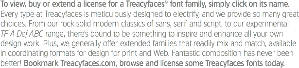 To view, buy or extend a license for a Treacyfaces® font family, simply click on its name.
Every type at Treacyfaces is meticulously designed to electrify, and we provide so many great choices. From our rock solid modern classics of sans, serif and script, to our experimental TF A Def ABC range, there’s bound to be something to inspire and enhance all your own design work. Plus, we generally offer extended families that readily mix and match, available in coordinating formats for design for print and Web. Fantastic composition has never been better! Bookmark Treacyfaces.com, browse and license some Treacyfaces fonts today. 