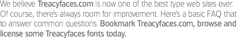 We believe Treacyfaces.com is now one of the best type web sites ever. Of course, there’s always room for improvement. Here’s a basic FAQ that to answer common questions. Bookmark Treacyfaces.com, browse and license some Treacyfaces fonts today. 