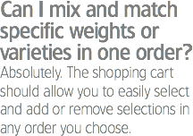 Can I mix and match specific weights or varieties in one order?
Absolutely. The shopping cart should allow you to easily select and add or remove selections in any order you choose.