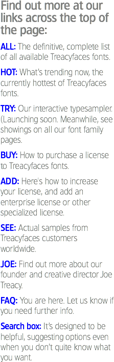 Find out more at our links across the top of the page: ALL: The definitive, complete list of all available Treacyfaces fonts. HOT: What’s trending now, the currently hottest of Treacyfaces fonts. TRY: Our interactive typesampler. (Launching soon. Meanwhile, see showings on all our font family pages. BUY: How to purchase a license to Treacyfaces fonts. ADD: Here's how to increase your license, and add an enterprise license or other specialized license. SEE: Actual samples from Treacyfaces customers worldwide. JOE: Find out more about our founder and creative director Joe Treacy. FAQ: You are here. Let us know if you need further info. Search box: It’s designed to be helpful, suggesting options even when you don’t quite know what you want.