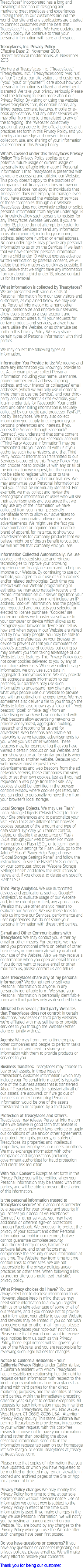 Treacyfaces® Incorporated has a long and meaningful tradition of designing and marketing great typefaces and experiences utilizing them, to our customers around the world. Our site and any applications are created to connect customers with the best that Treacyfaces® has to offer. We have updated our privacy policy. We continue to treat your personal information with care and respect. Treacyfaces, Inc. Privacy Policy
Effective Date: 21 November 2013.
Recent historical modifications: 21 November 2013 We here at Treacyfaces, Inc. (“Treacyfaces,” “Treacyfaces, Inc.”, “Treacyfaces.com,” “we,” “us,” or “our”) realize our site visitors and customers (“you,” “your,” or “yourself”) care about how your personal information is utilized and whether it is shared. We take your privacy seriously. Please read the following to learn more about our Privacy Policy. By visiting or using the website www.treacyfaces.com, its domain name, any linked pages, content, features, mobile or e-book applications, and any other services we may offer from time to time related to any of the foregoing (the “Website,” collectively speaking), you agree to the official policies and practices set forth in this Privacy Policy, and you hereby acknowledge and consent to our collection, use, and sharing of your information as described in this Privacy Policy. What’s covered under this Treacyfaces Privacy Policy: This Privacy Policy applies to our potential future usage or current usage of personally identifiable information ("Personal Information") that Treacyfaces is presented with as you are accessing and utilizing our Website. This policy doesn’t apply to the practices of companies that Treacyfaces does not own or control, and does not apply to individuals that Treacyfaces does not employ or manage, even if you have accessed the websites or services of those companies through our Website. Treacyfaces does not knowingly collect or solicit personal information from anyone under age 13 or knowingly allow such persons to register for any Treacyfaces Website Services. If you are under 13, please do not attempt to register for any Website Services or send any information to us about yourself, including your name, address, telephone number, or email address. No one under age 13 may provide any personal information to us or on the Services. If we learn that we have collected personal information from a child under 13 without express advance written verification by parental consent, we will delete that information as quickly as possible. If you believe that we might have any information from or about a child under 13, please contact us for its removal. What information is collected by Treacyfaces? We are presented with various kinds of Personal Information from our user visitors and customers, as explained below. We may use this Personal Information to, among other things, personalize and improve our services, allow users to set up a user account and profile, contact users, fulfill your requests for certain products and services, analyze how users utilize the Website, or as otherwise set forth in this Privacy Policy. We may share certain types of Personal Information with third parties. We may collect the following types of information. Information You Provide to Us: We receive and store any information you knowingly provide to us. As an example, we collect Personal Information including your name, username, phone number, email address, shipping address, and your friends’ or colleagues’ email addresses (which we will only use in order to invite them to use the Service), and your third-party account credentials (for example, your log-in credentials for Facebook). Your credit card and other billing information is securely collected by our credit card processor PayPal®, not by Treacyfaces. We may also collect information you supply to us regarding your personal preferences and interests. If you access the Service through Facebook® Connect™, you understand that some content and/or information in your Facebook account (“Third Party Account Information”) may be transmitted into your account with us if you authorize such transmissions, and that Third Party Account Information transmitted to our Services is covered by this Privacy Policy. You can choose not to provide us with any or all of the information we request, but then you may not be able to register with us or to take advantage of some or all of our features. We may anonymize your Personal Information so that you cannot be individually identified. For example, we may collect and review the demographic information of users who will see their advertisements and you agree that we may use any of the information we have collected from you in non-personally identifiable form to allow our advertisers to select the appropriate audience for those advertisements. We might use the fact you have purchased or inquired about a certain brand of apparel, for instance, to show you advertisements for company products that we believe might be of design benefit to you, but we will not tell that company who you are. Information Collected Automatically: We use cookies and related storage and retrieval technologies to improve your browsing experience on Treacyfaces.com and to help us improve our Website. By continuing to use our website, you agree to our use of such cookies and/or related technologies. Each time you interact with our Website programming or esthetics, we may automatically receive and record information on our server logs from your browser. That information might include an IP address, “cookie” information, and the page(s) you requested and products you selected or elected to license purchase. “Cookies” are coded identifiers we transfer via software to your computer or device which allows us to recognize your browser or device and tell us how and when pages in our Website are visited and by how many people. You may be able to change the preferences on your browser or device to prevent or limit your computer’s or device’s acceptance of cookies, but doing so may prevent you from taking advantage of our Website’s best features. This Privacy Policy does not cover cookies delivered to you by any of our future advertisers. When we collect usage information, we only use such data in aggregated, anonymous form. We may provide this aggregate usage information to our partners; our partners may use such information to understand how often and in what ways people use our Website to provide you with an optimal online experience. We may sometimes also deliver a file to you through the Website (often also known as a “clear gif”, “web beacon,” “pixel,” or “pixel tag”) from an advertising network we have contracted with. Web beacons allow advertising networks to provide anonymized, aggregated auditing, research and reporting for us and for advertisers. Web beacons also enable ad networks to serve targeted advertisements to you when you visit other websites. These beacons may, for example, log that you have viewed a certain product on our Website, and then show you an ad for similar products when you browse to another website. Because your web browser must request these advertisements and web beacons from the ad network’s servers, these companies can view, edit, or set their own cookies, just as if you had requested a web page from their site. Any cookies should be identified in the browser controls window where cookies get listed, and you can elect to personally remove them from your browser’s local storage. Local Storage Objects. We may use Flash® Local Storage Objects (“Flash LSOs”) to store your Site preferences and to personalize your visit. Flash LSOs are different from browser cookies because of the amount and type of data stored. Typically, you cannot control, delete, or disable the acceptance of Flash LSOs through your web browser. For more information on Flash LSOs, or to learn how to manage your settings for Flash LSOs, go to the Adobe® Flash® Player Help Page, choose “Global Storage Settings Panel” and follow the instructions. To see the Flash® LSOs currently on your computer, choose “Website Storage Settings Panel” and follow the instructions to review and, if you choose, to delete any specific Flash® LSO. Third Party Analytics. We use automated devices and applications, such as Google® Analytics™, to evaluate usage of our Website and, to the extent permitted, any applications. We also may use other analytic means to evaluate our Services. We use these tools to help us improve our Services, performance and user experiences. We do not share your personal information with these third parties. E-mail and Other Communications with Treacyfaces: We may contact you, either by email or other means. For example, we may send you promotional offers on behalf of other businesses, or communicate with you about your use of the Website. Also, we may receive a confirmation when you open an email from us. If you do not want to receive email or other mail from us, please contact us and tell us. Does Treacyfaces share any of my personal information? We do not rent or sell your Personal Information to anyone, in any personally identifiable form. We share your Personal Information in personally identifiable form with third parties only as described below: Affiliated businesses / third party Websites that Treacyfaces does not control: In certain situations, businesses or third party websites we’re affiliated with may sell items or provide services to you through the Website (either alone or jointly with us). Agents: We may from time to time employ other companies and people to perform tasks on our behalf and need to share your information with them to provide products or services to you. Business Transfers: Treacyfaces may choose to buy or sell assets. In these types of transactions, customer information (which may include your Personal Information) is typically one of the business assets that is transferred. Also, if Treacyfaces, Inc. (or substantially all of our assets) are acquired, or if we go out of business or enter bankruptcy, Personal Information would be one of the assets transferred to or acquired by a third party. Protection of Treacyfaces and Others: Treacyfaces may release Personal Information when we believe in good faith that release is necessary to comply with laws; enforce or apply our conditions of use and/or other agreements; or protect the rights, property, or safety of Treacyfaces, its properties and intellectual properties, our employees, our users, or others. We may exchange information with other companies and organizations (including government authorities) for fraud protection and credit risk reduction. With Your Consent: Except as set forth in this Privacy Policy, you will be notified when your Personal Information may be shared with third parties, and will be able to prevent the sharing of this information. Is the personal information trusted to Treacyfaces secure? Your account is protected by a password for your privacy and security. If you access your account via Facebook® Connect™ or other services, you may have additional or different sign-on protections through Facebook. We endeavor to protect the privacy of your account and other Personal Information we hold in our records, but we cannot guarantee complete security. Unauthorized entry or use, hardware or software failure, and other factors may compromise the security of user information at any time. The Website may from time to time contain links to other sites. We are not responsible for the privacy policies and/or practices on other sites. When following a link to another site you should read that site’s privacy policy. What Privacy choices do I have? You can always elect not to disclose information to us. However, please keep in mind that we may need some information to allow you register with us or to take advantage of some or all of our features, and if you choose not to provide that information, your ability to use our Website and services may be limited. If you do not wish to receive email or other mail from us, please email Treacyfaces your “opt-out” notification. Please note that if you do not want to receive legal notices from us, such as this Privacy Policy, those legal notices will still govern your use of the Website, and you are responsible for reviewing such legal notices for changes. Notice to California Residents - Your California Privacy Rights Under California law, a California resident with whom Treacyfaces has an established relationship has the right to request certain information with respect to the kinds of personal information Treacyfaces has shared with third parties for their direct marketing purposes, and the identities of those third parties, within the immediately preceding calendar year, subject to certain exceptions. All requests for such information must be in writing and sent to: Treacyfaces, Inc., P.O. Box 26036, West Haven, CT 06516-8036 USA. Attention: Privacy Policy Inquiry. This same California law permits Treacyfaces to provide you, in response to your written request, with this cost-free means to choose not to have your information shared rather than providing the above described information: send info in the information request tab seen on our homepage left side margin, or email Treacyfaces at jtreacy at treacyfaces .com. Please note that copies of information that you have updated, or which you have requested to be modified or deleted may remain viewable in cached and archived pages of the Site or App for a period of time. Privacy Policy changes We may modify this Privacy Policy from time to time, at our sole discretion and without advance notice. Use of information we collect now is subject to the Privacy Policy in effect at the time such information is used. If we make changes in the way we use Personal Information, we will notify you by posting an announcement on our Website. You are bound by any changes to the Privacy Policy when you use the Website after such changes have been first posted. Do you have questions or concerns? If you have any questions or concerns regarding our privacy policies, please email us. We will make every effort to resolve your concerns. Thank you for being our customer.