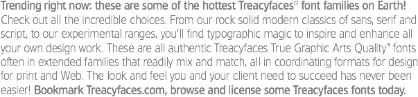 Trending right now: these are some of the hottest Treacyfaces® font families on Earth!
Check out all the incredible choices. From our rock solid modern classics of sans, serif and script, to our experimental ranges, you’ll find typographic magic to inspire and enhance all your own design work. These are all authentic Treacyfaces True Graphic Arts Quality™ fonts often in extended families that readily mix and match, all in coordinating formats for design for print and Web. The look and feel you and your client need to succeed has never been easier! Bookmark Treacyfaces.com, browse and license some Treacyfaces fonts today. 