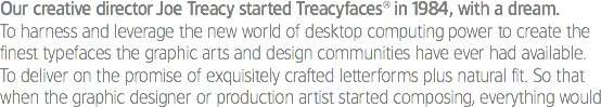 Our creative director Joe Treacy started Treacyfaces® in 1984, with a dream.
To harness and leverage the new world of desktop computing power to create the finest typefaces the graphic arts and design communities have ever had available. To deliver on the promise of exquisitely crafted letterforms plus natural fit. So that when the graphic designer or production artist started composing, everything would 