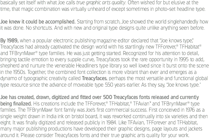 basically set itself with what Joe calls true graphic arts quality. Often wished for but elusive at the time, that magic combination was virtually unheard of except sometimes in photo-set headline type. Joe knew it could be accomplished. Starting from scratch, Joe showed the world singlehandedly how it was done. No shortcuts. And with new and original type designs quite unlike anything seen before. By 1989, when a popular electronic publishing magazine editor declared that “Joe knows type,” Treacyfaces had already captivated the design world with his startlingly new TFForever,® TFHabitat® and TFBrynMawr® type families. He was just getting started. Recognized for his attention to detail, bringing tactile emotion to every supple curve, Treacyfaces took the rare opportunity in 1995 to add, shepherd and nurture the venerable Headliners type library so well loved since it burst onto the scene in the 1950s. Together, the combined font collection is more vibrant than ever and emerges as a dynamo of typographic creativity called Treacyfaces, perhaps the most versatile and functional global type resource since the advance of moveable type 550 years earlier. As they say, “Joe knows type." Joe has created, drawn, digitized and fitted over 500 Treacyfaces fonts released and currently being finalized. His creations include the TFForever,® TFHabitat,® TFAvian™ and TFBrynMawr® type families. The TFBrynMawr font family was Joe’s first commercial success. First conceived in 1976 as a single weight drawn in India ink on bristol board, it was reworked continually into six varieties and then eight. It was finally digitized and released publicly in 1984. Like TFAvian, TFForever and TFHabitat, many major publishing productions have developed their graphic designs, page layouts and jackets around it. Please consider Treacyfaces fonts and their true graphic arts quality for your work.
