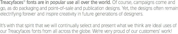 Treacyfaces® fonts are in popular use all over the world. Of course, campaigns come and go, as do packaging and point-of-sale and publication designs. Yet, the designs often remain electrifying forever and inspire creativity in future generations of designers. It’s with that spirit that we will continually select and present what we think are ideal uses of our Treacyfaces fonts from all across the globe. We’re very proud of our customers’ work!